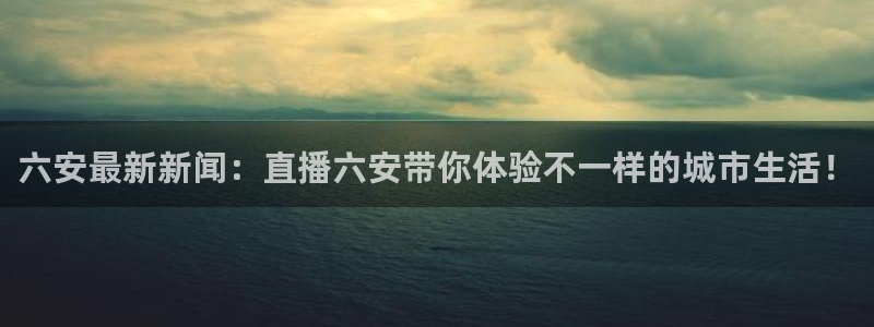 极速体育手机直播吧：六安最新新闻：直播六安带你体验不一样的城市生活！